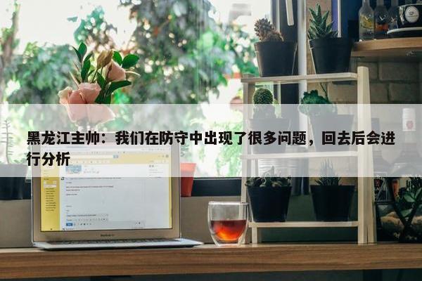 黑龙江主帅：我们在防守中出现了很多问题，回去后会进行分析