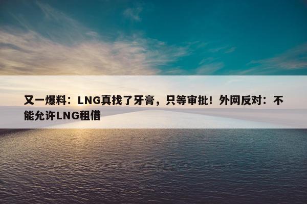 又一爆料：LNG真找了牙膏，只等审批！外网反对：不能允许LNG租借