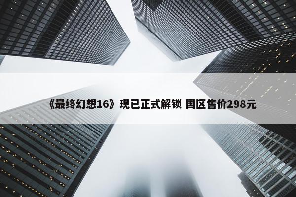 《最终幻想16》现已正式解锁 国区售价298元