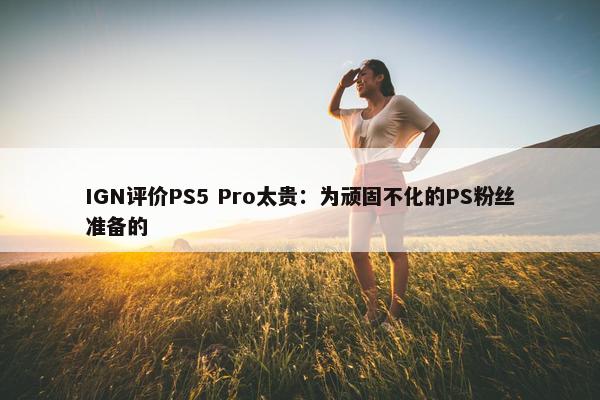 IGN评价PS5 Pro太贵：为顽固不化的PS粉丝准备的