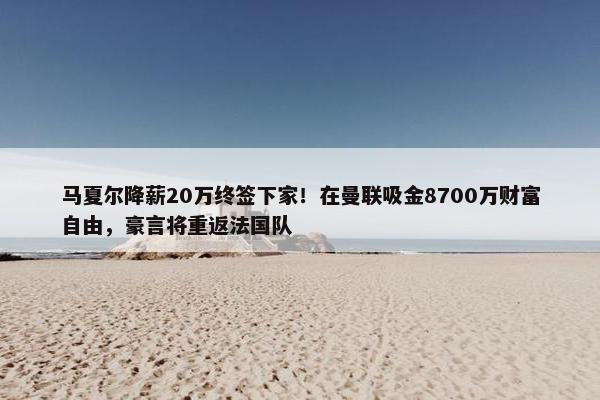 马夏尔降薪20万终签下家！在曼联吸金8700万财富自由，豪言将重返法国队