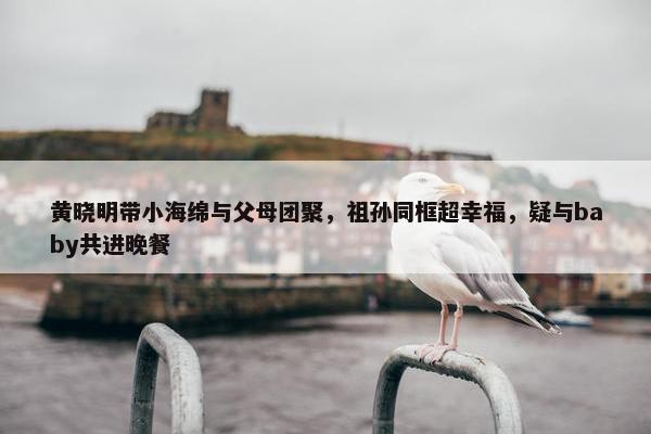 黄晓明带小海绵与父母团聚，祖孙同框超幸福，疑与baby共进晚餐