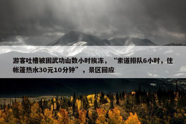 游客吐槽被困武功山数小时挨冻，“索道排队6小时，住帐篷热水30元10分钟”，景区回应