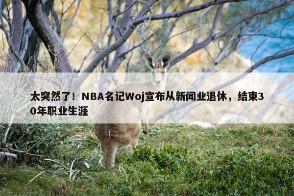 太突然了！NBA名记Woj宣布从新闻业退休，结束30年职业生涯