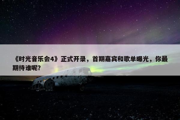 《时光音乐会4》正式开录，首期嘉宾和歌单曝光，你最期待谁呢？