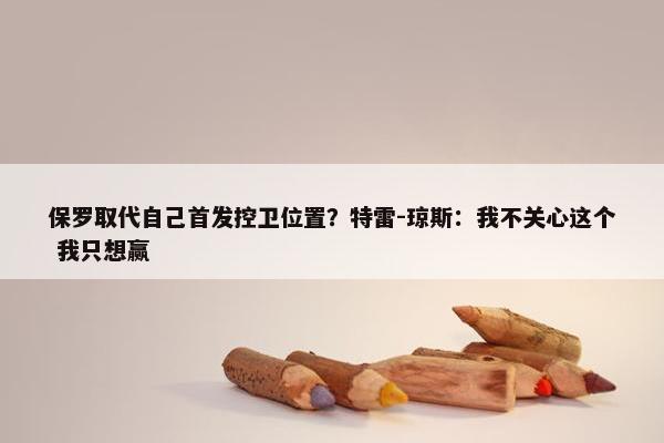 保罗取代自己首发控卫位置？特雷-琼斯：我不关心这个 我只想赢