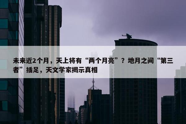 未来近2个月，天上将有“两个月亮”？地月之间“第三者”插足，天文学家揭示真相