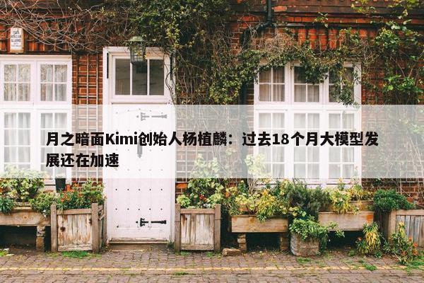 月之暗面Kimi创始人杨植麟：过去18个月大模型发展还在加速