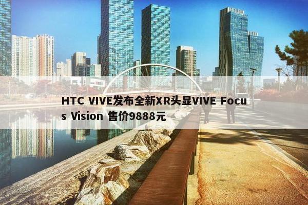 HTC VIVE发布全新XR头显VIVE Focus Vision 售价9888元