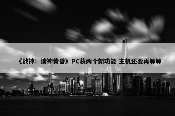 《战神：诸神黄昏》PC获两个新功能 主机还要再等等