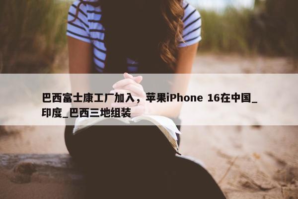 巴西富士康工厂加入，苹果iPhone 16在中国_印度_巴西三地组装