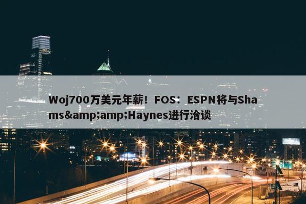 Woj700万美元年薪！FOS：ESPN将与Shams&amp;Haynes进行洽谈