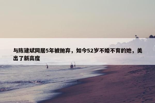 与陈建斌同居5年被抛弃，如今52岁不婚不育的她，美出了新高度