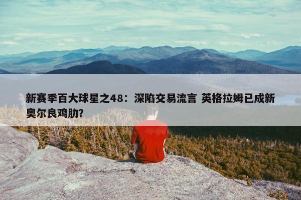 新赛季百大球星之48：深陷交易流言 英格拉姆已成新奥尔良鸡肋？