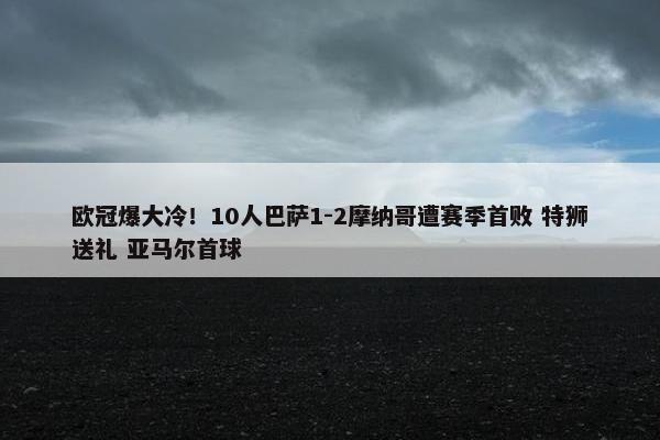 欧冠爆大冷！10人巴萨1-2摩纳哥遭赛季首败 特狮送礼 亚马尔首球