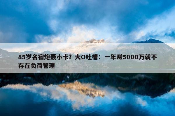 85岁名宿炮轰小卡？大O吐槽：一年赚5000万就不存在负荷管理