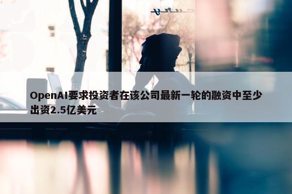 OpenAI要求投资者在该公司最新一轮的融资中至少出资2.5亿美元