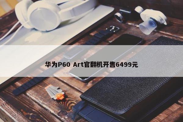 华为P60 Art官翻机开售6499元