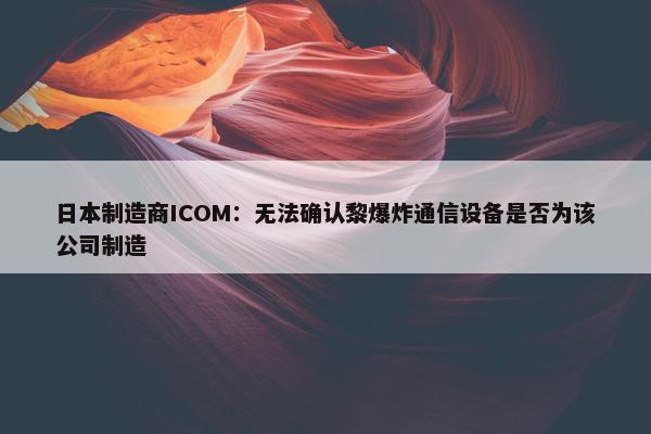 日本制造商ICOM：无法确认黎爆炸通信设备是否为该公司制造