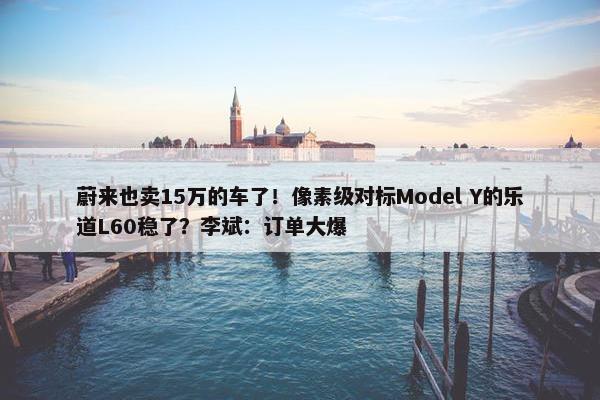 蔚来也卖15万的车了！像素级对标Model Y的乐道L60稳了？李斌：订单大爆