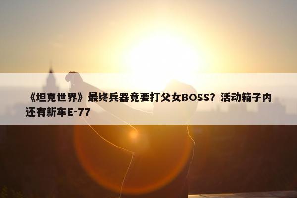 《坦克世界》最终兵器竟要打父女BOSS？活动箱子内还有新车E-77