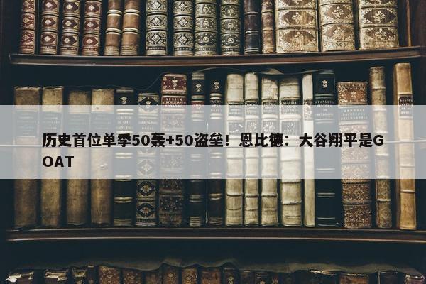 历史首位单季50轰+50盗垒！恩比德：大谷翔平是GOAT