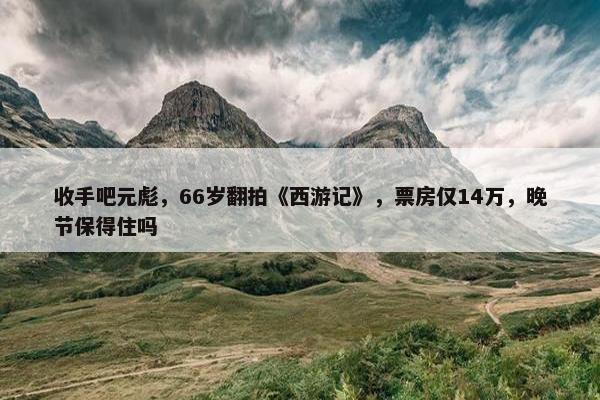 收手吧元彪，66岁翻拍《西游记》，票房仅14万，晚节保得住吗