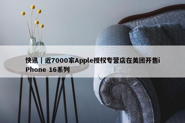 快讯｜近7000家Apple授权专营店在美团开售iPhone 16系列