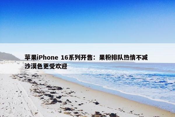 苹果iPhone 16系列开售：果粉排队热情不减 沙漠色更受欢迎