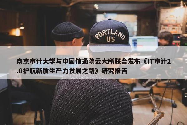 南京审计大学与中国信通院云大所联合发布《IT审计2.0护航新质生产力发展之路》研究报告