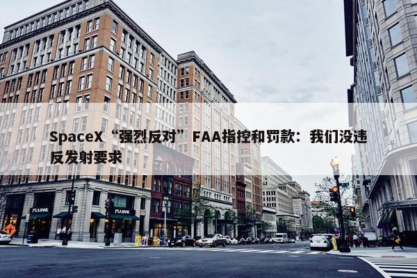 SpaceX“强烈反对”FAA指控和罚款：我们没违反发射要求