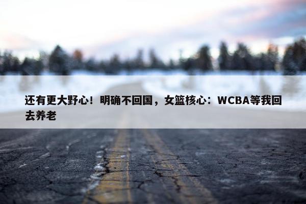 还有更大野心！明确不回国，女篮核心：WCBA等我回去养老