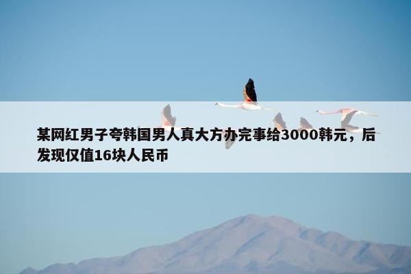 某网红男子夸韩国男人真大方办完事给3000韩元，后发现仅值16块人民币