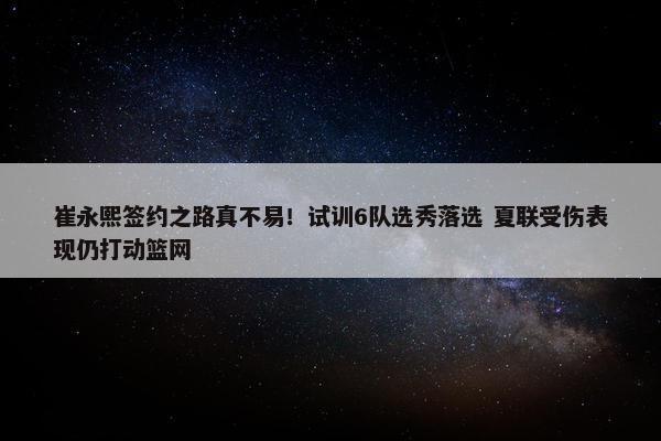 崔永熙签约之路真不易！试训6队选秀落选 夏联受伤表现仍打动篮网