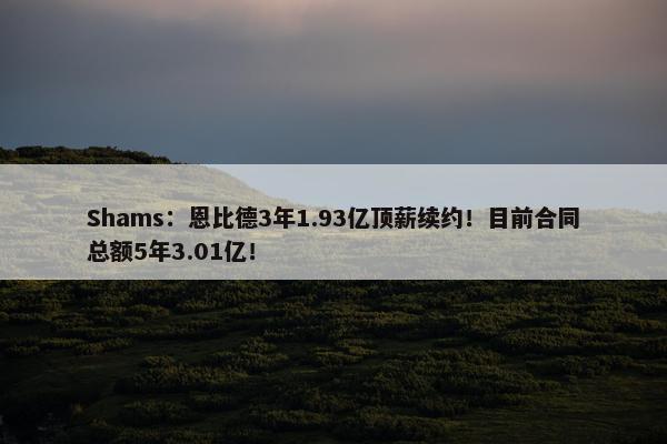 Shams：恩比德3年1.93亿顶薪续约！目前合同总额5年3.01亿！