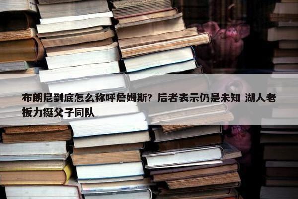 布朗尼到底怎么称呼詹姆斯？后者表示仍是未知 湖人老板力挺父子同队