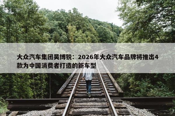 大众汽车集团吴博锐：2026年大众汽车品牌将推出4款为中国消费者打造的新车型