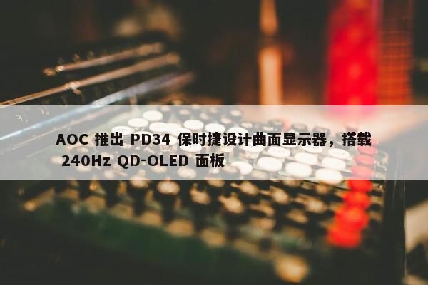 AOC 推出 PD34 保时捷设计曲面显示器，搭载 240Hz QD-OLED 面板