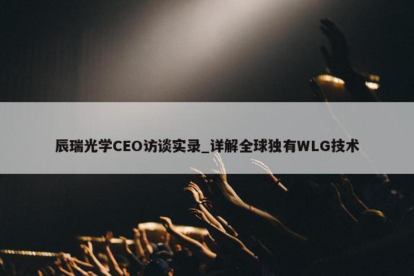 辰瑞光学CEO访谈实录_详解全球独有WLG技术