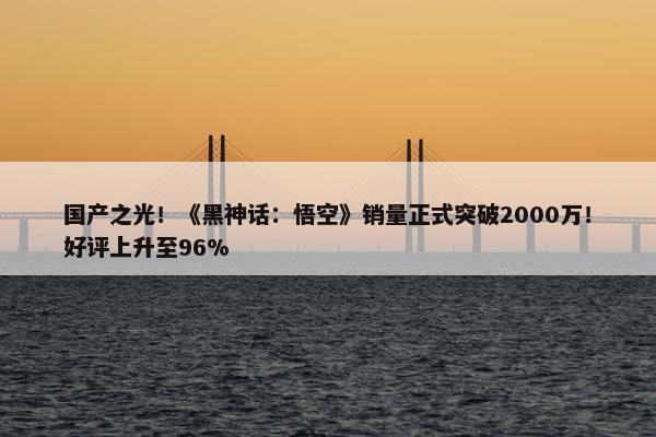 国产之光！《黑神话：悟空》销量正式突破2000万！好评上升至96%