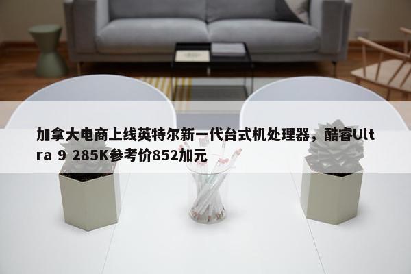 加拿大电商上线英特尔新一代台式机处理器，酷睿Ultra 9 285K参考价852加元