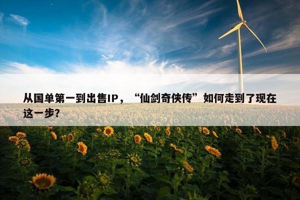 从国单第一到出售IP，“仙剑奇侠传”如何走到了现在这一步？