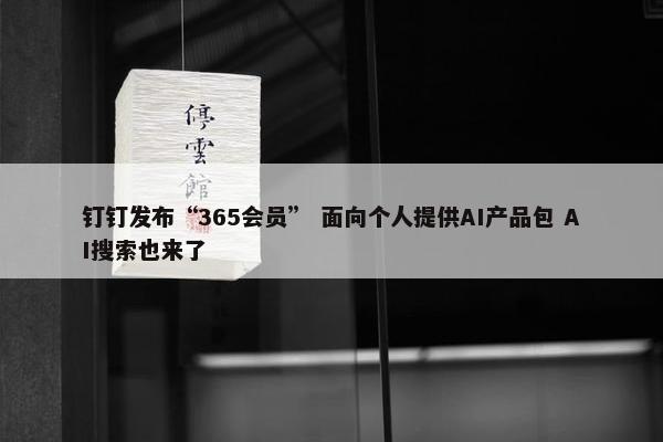 钉钉发布“365会员” 面向个人提供AI产品包 AI搜索也来了