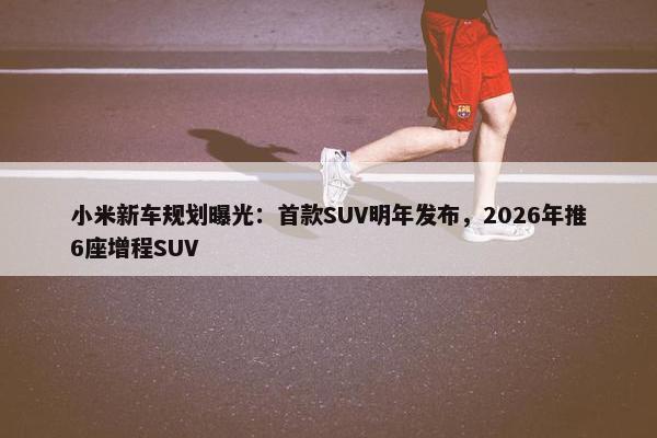 小米新车规划曝光：首款SUV明年发布，2026年推6座增程SUV