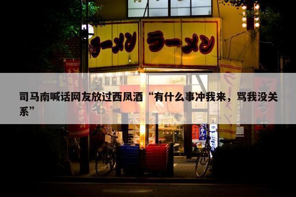 司马南喊话网友放过西凤酒“有什么事冲我来，骂我没关系”