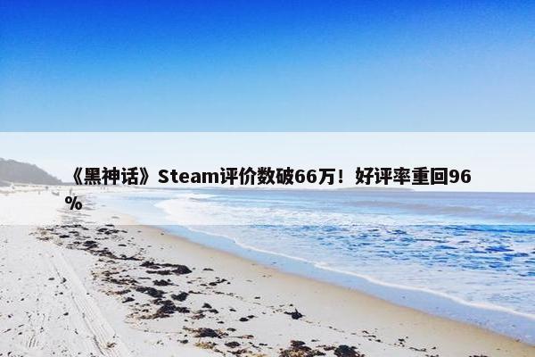 《黑神话》Steam评价数破66万！好评率重回96%