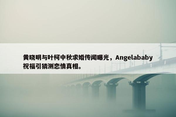 黄晓明与叶柯中秋求婚传闻曝光，Angelababy祝福引猜测恋情真相。