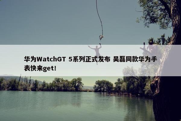 华为WatchGT 5系列正式发布 吴磊同款华为手表快来get！