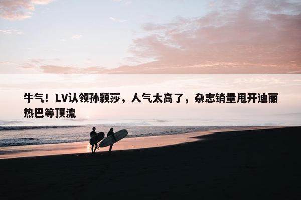 牛气！LV认领孙颖莎，人气太高了，杂志销量甩开迪丽热巴等顶流