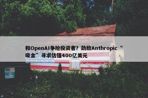 和OpenAI争抢投资者？劲敌Anthropic“吸金”寻求估值400亿美元